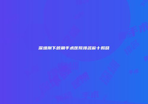 深圳削下颌角手术医院排名前十揭晓