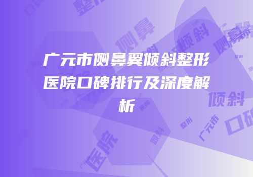 广元市侧鼻翼倾斜整形医院口碑排行及深度解析