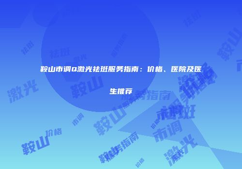 鞍山市调Q激光祛斑服务指南：价格、医院及医生推荐