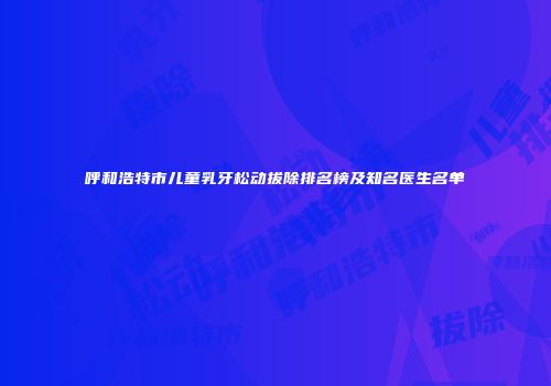 呼和浩特市儿童乳牙松动拔除排名榜及知名医生名单