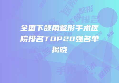全国下颌角整形手术医院排名TOP20强名单揭晓