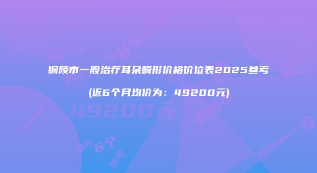 铜陵市一般治疗耳朵畸形价格价位表2025参考(近6个月均价为：49200元)