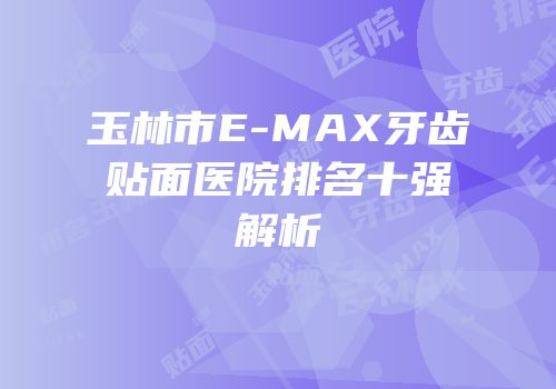 玉林市E-MAX牙齿贴面医院排名十强解析