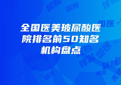 全国医美玻尿酸医院排名前50知名机构盘点