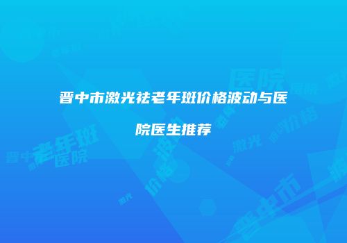 晋中市激光祛老年斑价格波动与医院医生推荐