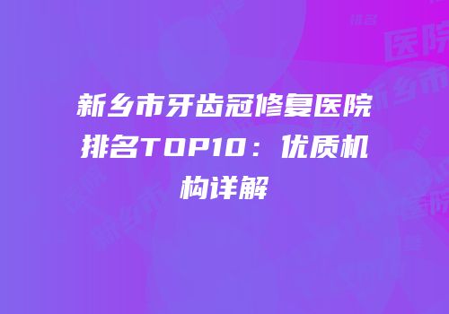 新乡市牙齿冠修复医院排名TOP10：优质机构详解