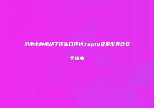 济南市种植胡子医生口碑榜Top10及整形美容安全指南