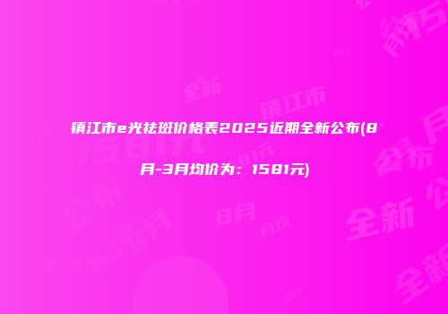 镇江市e光祛斑价格表2025近期全新公布(8月-3月均价为：1581元)