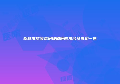 榆林市筋膜悬吊提眉医院排名及价格一览