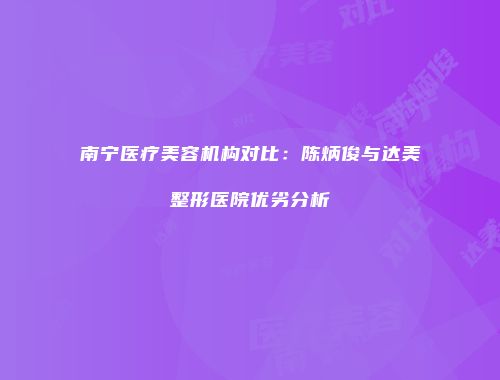 南宁医疗美容机构对比：陈炳俊与达美整形医院优劣分析
