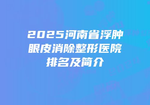 2025河南省浮肿眼皮消除整形医院排名及简介