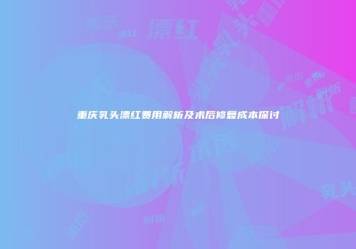 重庆乳头漂红费用解析及术后修复成本探讨