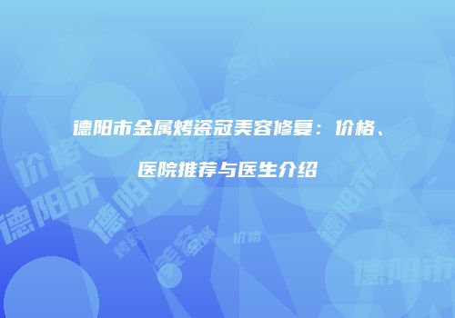 德阳市金属烤瓷冠美容修复：价格、医院推荐与医生介绍