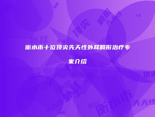 衡水市十位顶尖先天性外耳畸形治疗专家介绍