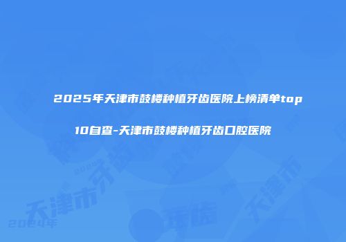 2025年天津市鼓楼种植牙齿医院上榜清单top10自查-天津市鼓楼种植牙齿口腔医院