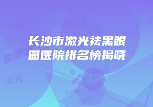 长沙市激光祛黑眼圈医院排名榜揭晓