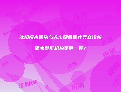 沈阳曙光医院与大东丽合医疗美容诊所哪家整形机构更胜一筹？