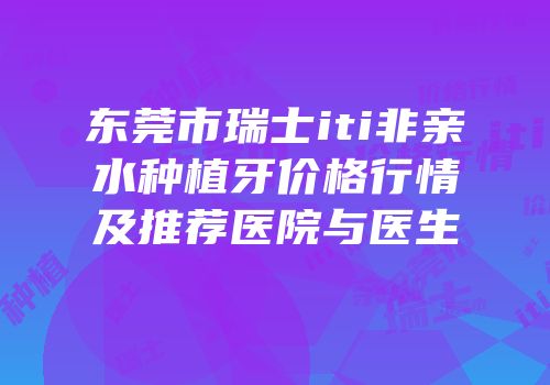 东莞市瑞士iti非亲水种植牙价格行情及推荐医院与医生