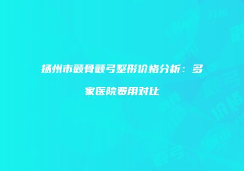 扬州市颧骨颧弓整形价格分析：多家医院费用对比