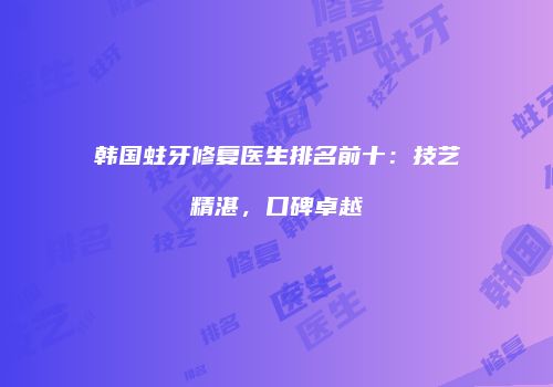 韩国蛀牙修复医生排名前十：技艺精湛，口碑卓越