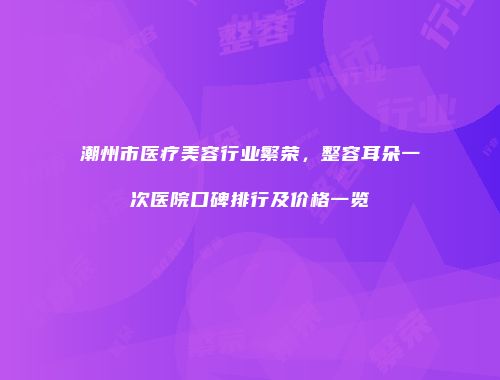 潮州市医疗美容行业繁荣，整容耳朵一次医院口碑排行及价格一览