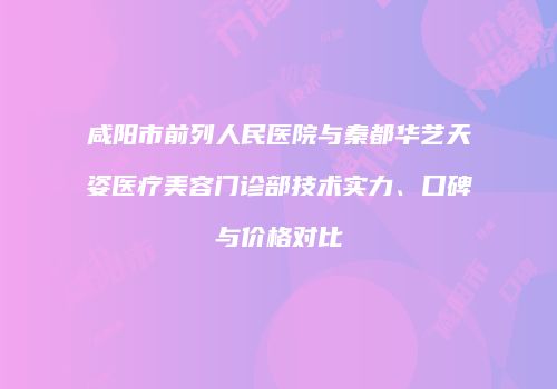 咸阳市前列人民医院与秦都华艺天姿医疗美容门诊部技术实力、口碑与价格对比