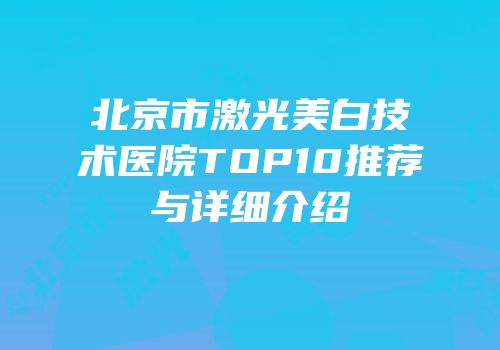 北京市激光美白技术医院TOP10推荐与详细介绍