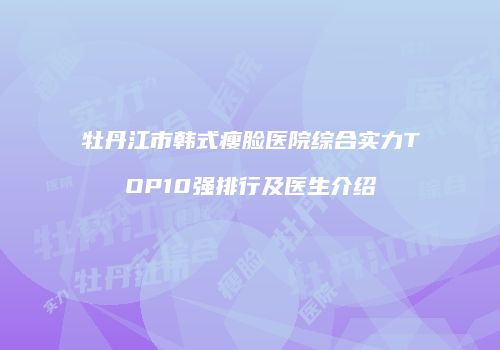 牡丹江市韩式瘦脸医院综合实力TOP10强排行及医生介绍