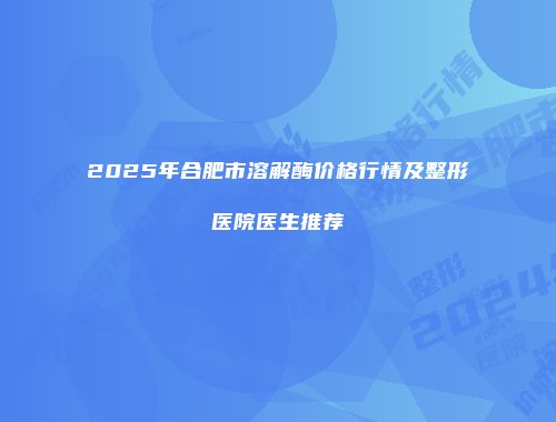 2025年合肥市溶解酶价格行情及整形医院医生推荐