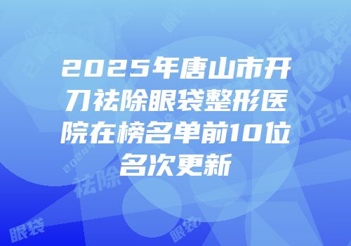 2025年唐山市开刀祛除眼袋整形医院在榜名单前10位名次更新