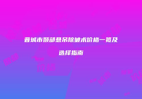 晋城市颞部悬吊除皱术价格一览及选择指南