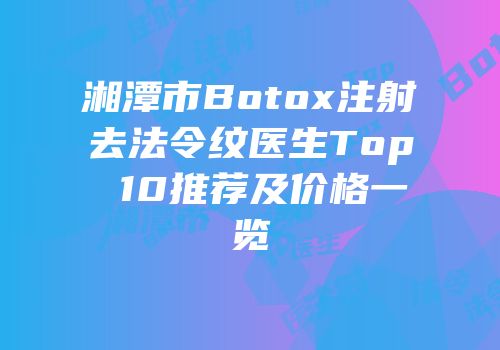 湘潭市Botox注射去法令纹医生Top 10推荐及价格一览
