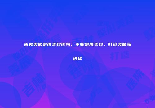 吉林美辰整形美容医院：专业整形美容，打造美丽新选择