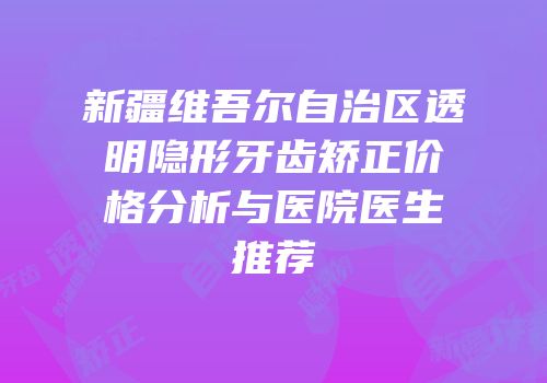 新疆维吾尔自治区透明隐形牙齿矫正价格分析与医院医生推荐