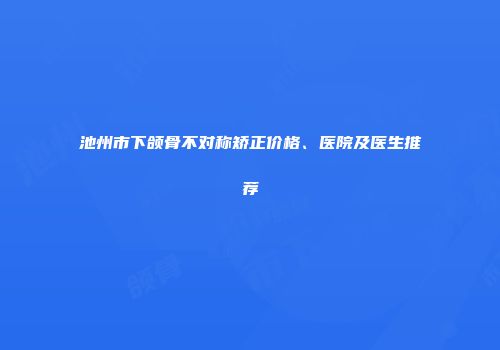 池州市下颌骨不对称矫正价格、医院及医生推荐