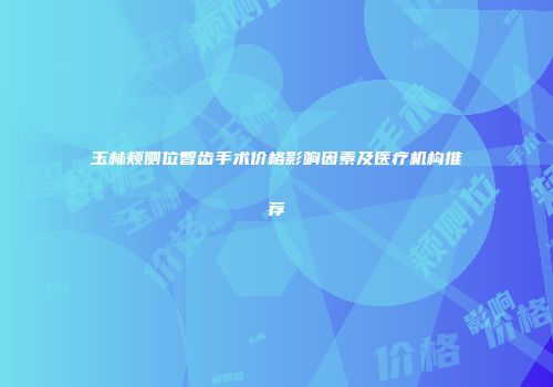 玉林颊侧位智齿手术价格影响因素及医疗机构推荐