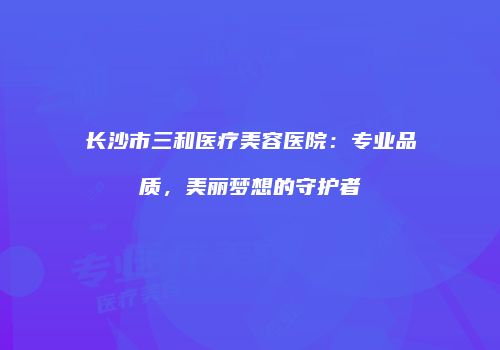 长沙市三和医疗美容医院：专业品质，美丽梦想的守护者