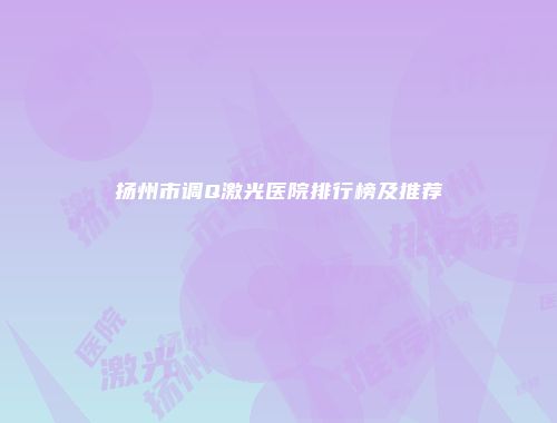 扬州市调Q激光医院排行榜及推荐