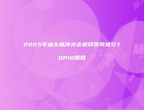 2025年汕头脉冲光去痘印医院排行TOP10揭晓