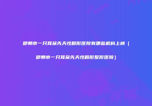 邯郸市一只耳朵先天性畸形医院有哪些机构上榜（邯郸市一只耳朵先天性畸形整形医院）