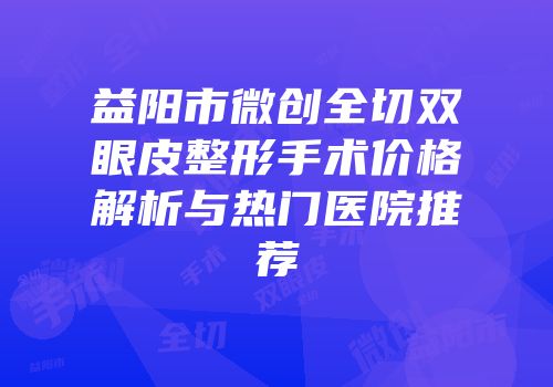 益阳市微创全切双眼皮整形手术价格解析与热门医院推荐