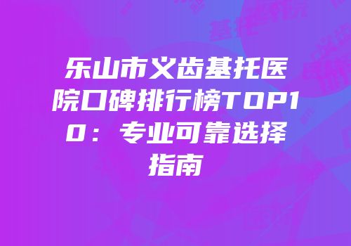 乐山市义齿基托医院口碑排行榜TOP10：专业可靠选择指南