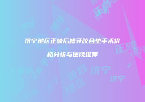 济宁地区正畸后槽牙咬合垫手术价格分析与医院推荐