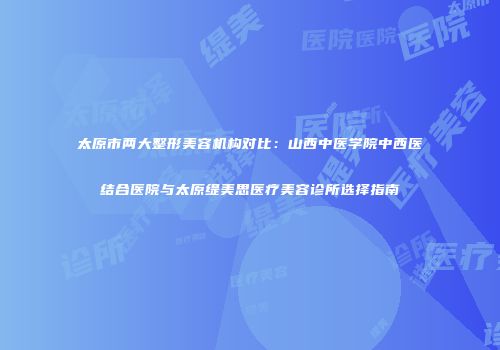 太原市两大整形美容机构对比：山西中医学院中西医结合医院与太原缇美思医疗美容诊所选择指南