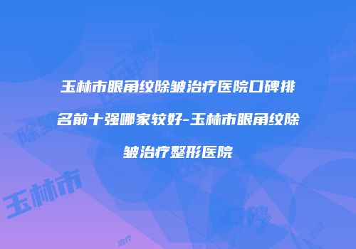 玉林市眼角纹除皱治疗医院口碑排名前十强哪家较好-玉林市眼角纹除皱治疗整形医院