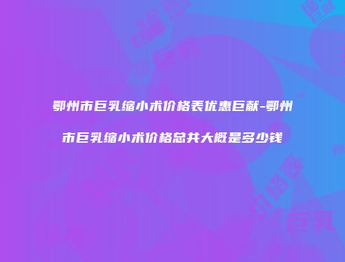 鄂州市巨乳缩小术价格表优惠巨献-鄂州市巨乳缩小术价格总共大概是多少钱
