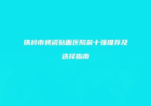 铁岭市烤瓷贴面医院前十强推荐及选择指南