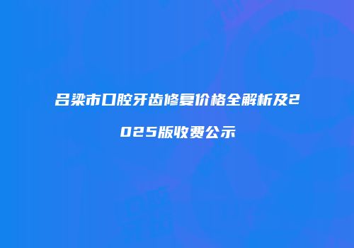 吕梁市口腔牙齿修复价格全解析及2025版收费公示
