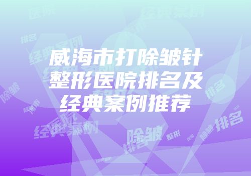 威海市打除皱针整形医院排名及经典案例推荐