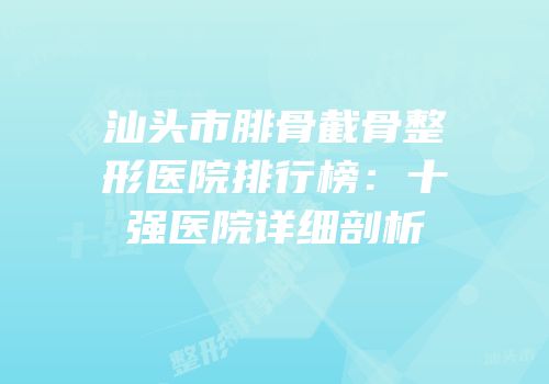 汕头市腓骨截骨整形医院排行榜：十强医院详细剖析